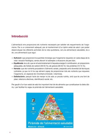 Գٰǻܳó

    L’alimentació ens proporciona els nutrients necessaris per satisfer els requeriments de l’orga-
    nisme. Per a un creixement adequat, per al manteniment d’un òptim estat de salut i per poder
    desenvolupar les diferents activitats de la vida quotidiana, cal una alimentació saludable, és a
    dir, una alimentació que sigui:

    — Suficient: que proporcioni la quantitat d’energia que l’organisme requereix en cada etapa de la
      vida i situació fisiològica, sense afavorir el sobrepès o situacions de pes baix.
    — Equilibrada: és a dir, que en el subministrament d’aquesta energia hi contribueixin, en proporcions
      adequades, els hidrats de carboni (50-55 %), els greixos (30-35 %) i les proteïnes (12-15 %).
    — Variada: que els nutrients procedeixin d’aliments variats, preparats amb diversitat de tècniques
      culinàries, ja que no hi ha cap aliment capaç de proporcionar tots els nutrients que requereix
      l’organisme, en especial els minoritaris (minerals i vitamines).
    — Satisfactòria: perquè l’acte de menjar no és sols un procés nutritiu, sinó que és una font de
      plaer, relacions afectives, identificació social, etc.

    Per gaudir d’un bon estat de salut és important triar bé els aliments que constitueixen la dieta dià-
    ria, i per facilitar-ho vegeu la piràmide de l’alimentació saludable:




4
 