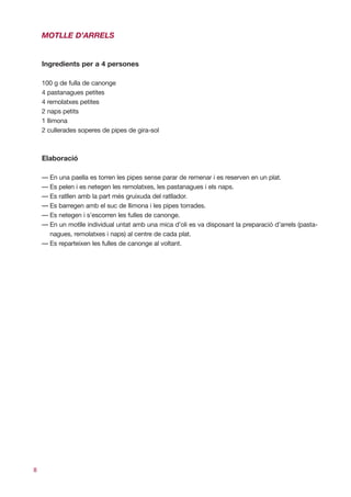 MOTLLE D’ARRELS


    Ingredients per a 4 persones

    100 g de fulla de canonge
    4 pastanagues petites
    4 remolatxes petites
    2 naps petits
    1 llimona
    2 cullerades soperes de pipes de gira-sol



    Elaboració

    — En una paella es torren les pipes sense parar de remenar i es reserven en un plat.
    — Es pelen i es netegen les remolatxes, les pastanagues i els naps.
    — Es ratllen amb la part més gruixuda del ratllador.
    — Es barregen amb el suc de llimona i les pipes torrades.
    — Es netegen i s’escorren les fulles de canonge.
    — En un motlle individual untat amb una mica d’oli es va disposant la preparació d’arrels (pasta-
      nagues, remolatxes i naps) al centre de cada plat.
    — Es reparteixen les fulles de canonge al voltant.




8
 