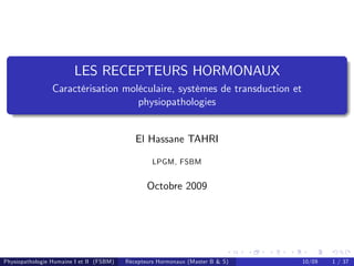 LES RECEPTEURS HORMONAUX
                 Caractérisation moléculaire, systèmes de transduction et
                                    physiopathologies


                                             El Hassane TAHRI

                                                   LPGM, FSBM


                                                 Octobre 2009




Physiopathologie Humaine I et II (FSBM)   Récepteurs Hormonaux (Master B & S)   10/09   1 / 37
 