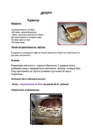 ДЕСЕРТ!

                 Тирамису
Продукти:

1опаковка бишкоти- 54 броя
 500 грама сирене Маскапоне
 2 броя шоколад и сметана за готвене
200 грама сварено и охладено кафе
30 грама какао на прах
100 грама захар

Начин на приготвяне на тортата:

В свареното и охладеното кафе се потапят бишкотите. Редят се в тава.Слагат се
ред крем, ред бишкоти.

За крема:

Размесваме сметаната и сиренето Маскапоне. С дървена лопата
прибавяме захар и предварително разтопения шоколад на водна баня.
След приготвянето на тортата оставяме я да почине 24 часа в
хладилника.
Опитайте! Ще си оближете ръцете!

 И ние , семейството на Рали не можем да ѝ устоим!

Тавата вече е наполовина!
 