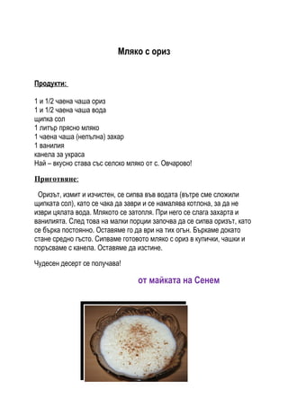 Мляко с ориз


Продукти:

1 и 1/2 чаена чаша ориз
1 и 1/2 чаена чаша вода
щипка сол
1 литър прясно мляко
1 чаена чаша (непълна) захар
1 ванилия
канела за украса
Най – вкусно става със селско мляко oт с. Овчарово!

Приготвяне:

 Оризът, измит и изчистен, се сипва във водата (вътре сме сложили
щипката сол), като се чака да заври и се намалява котлона, за да не
изври цялата вода. Млякото се затопля. При него се слага захарта и
ванилията. След това на малки порции започва да се сипва оризът, като
се бърка постоянно. Оставяме го да ври на тих огън. Бъркаме докато
стане средно гъсто. Сипваме готовото мляко с ориз в купички, чашки и
поръсваме с канела. Оставяме да изстине.

Чудесен десерт се получава!

                                 от майката на Сенем
 