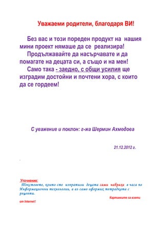 Уважаеми родители, благодаря ВИ!

   Без вас и тoзи поредeн продукт на нашия
мини проект нямаше да се реализира!
   Продължавайте да насърчавате и да
помагате на децата си, а също и на мен!
   Само така - заедно, с общи усилия ще
изградим достойни и почтени хора, с които
да се гордеем!




        С уважение и поклон: г-жа Шермин Ахмедова


                                               21.12.2012 г.




Уточнение:
 Текстовете, които сте изпратили децата сами набраха в часа по
Информационни технологии, а аз само оформих тетрадката с
рецепти.
                                             Картинките са взети
от Internet!
 