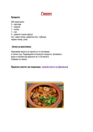 Гювеч
Продукти:

300 грама месо
3 – картофа
1 – морков
1 – пипер
1 – лук
2 – домата и зелен фасул
сол, черен пипер, дафинов лист, чубрица,
червен пипер, олио.


 Начин за приготвене:

Нарязваме месото на парчета и го поставяме
в глинен съд. Подреждаме останалите продукти, заливаме с
вода и слагаме във фурната за 1ч:30 минути.
Сервира се горещ!


Приятен апетит ви пожелава семейството на Джейхан!
 