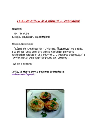 Гъби пълнени със сирене и кашкавал

Продукти:

  10- 15 гъби
сирене, кашкавал, краве масло

Начин на приготвяне:

  Гъбите се почистват от пънчетата. Подреждат се в тава.
Във всяка гъбка се слага малко масълце. В купа се
настъргват кашкавалът и сиренето. Сместа се разпределя в
гъбите. Пекат се в загрята фурна до готовност.

 Да ви е сладко!


Лесна, но много вкусна рецепта ви предлага
майката на Беркай !
 