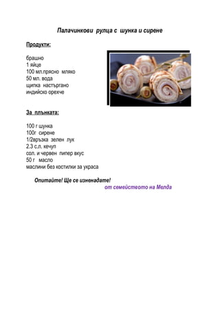 Палачинкови рулца с шунка и сирене

Продукти:

брашно
1 яйце
100 мл.прясно мляко
50 мл. вода
щипка настъргано
индийско орехче


За плънката:

100 г шунка
100г сирене
1/2връзка зелен лук
2.3 с.л. кечуп
сол. и червен пипер вкус
50 г масло
маслини без костилки за украса

   Опитайте! Ще се изненадате!
                            от семейството на Мелда
 