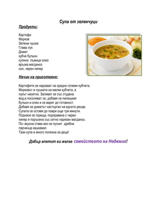 Супа от зеленчуци
Продукти:
Картофи
Морков
Зелена чушка
Глава лук
Домат
кубче бульон
супена лъжица олио
връзка магданоз
сол, черен пипер

Начин на приготвяне:

Картофите се наразват на средно големи кубчета.
Морковът и чушката на малки кубчета, а
лукът наситно. Заливат се със студена
вод,а посоляват се, добавя се пилешкия
бульон и олио и се варят до готовност.
Добавя се доматът настърган на едното ренде.
Супата се оставя до поври още три минути.
Поднася се гореща, подправена с черен
пипер и поръсена със ситно нарязан магданоз.
По- вкусна става ако се пуснат дребни
парченца кашкавал.
Тази супа е много полезна за деца!

      Добър апетит ви желае семейството на Неджмие!
 