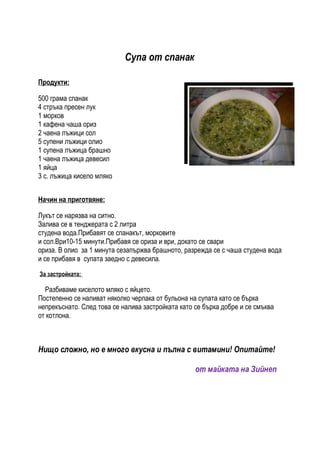 Супа от спанак

Продукти:

500 грама спанак
4 стръка пресен лук
1 морков
1 кафена чаша ориз
2 чаена лъжици сол
5 супени лъжици олио
1 супена лъжица брашно
1 чаена лъжица девесил
1 яйца
3 с. лъжица кисело мляко


Начин на приготвяне:

Лукът се нарязва на ситно.
Залива се в тенджерата с 2 литра
студена вода.Прибавят се спанакът, морковите
и сол.Ври10-15 минути.Прибавя се ориза и ври, докато се свари
ориза. В олио за 1 минута сезапържва брашното, разрежда се с чаша студена вода
и се прибавя в супата заедно с девесила.

За застройката:

  Разбиваме киселото мляко с яйцето.
Постепенно се наливат няколко черпака от бульона на супата като се бърка
непрекъснато. След това се налива застройката като се бърка добре и се смъква
от котлона.



Нищо сложно, но е много вкусна и пълна с витамини! Опитайте!

                                                   от майката на Зийнеп
 