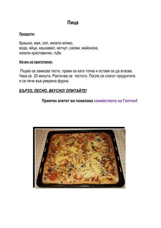 Пица

Продукти:

брашно, мая, сол, кисело мляко,
вода, яйца, кашкавал, кетчуп ,салам, майонеза,
кисели краставички, гъби

Начин на приготвяне:

Първо се замесва тесто, прави се като топка и оставя се да втасва.
Чака се 20 минути. Разточва се тестото. После се слагат продуктите
и се пече във умерена фурна.

БЪРЗО, ЛЕСНО, ВКУСНО! ОПИТАЙТЕ!

             Приятен апетит ви пожелава семейството на Гюлтен!
 