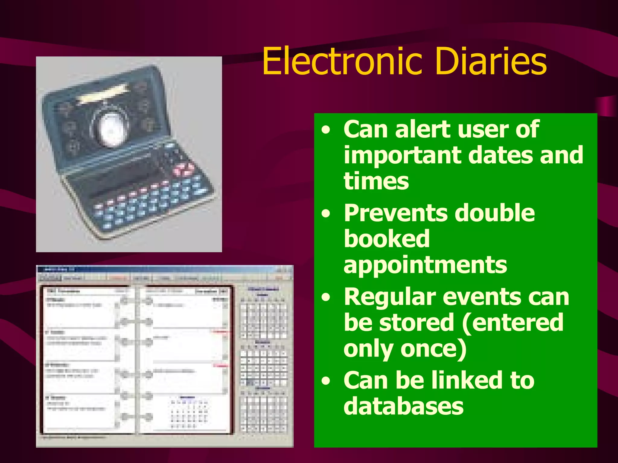 Electronic Diaries Can alert user of important dates and times Prevents double booked appointments Regular events can be stored (entered only once) Can be linked to databases 