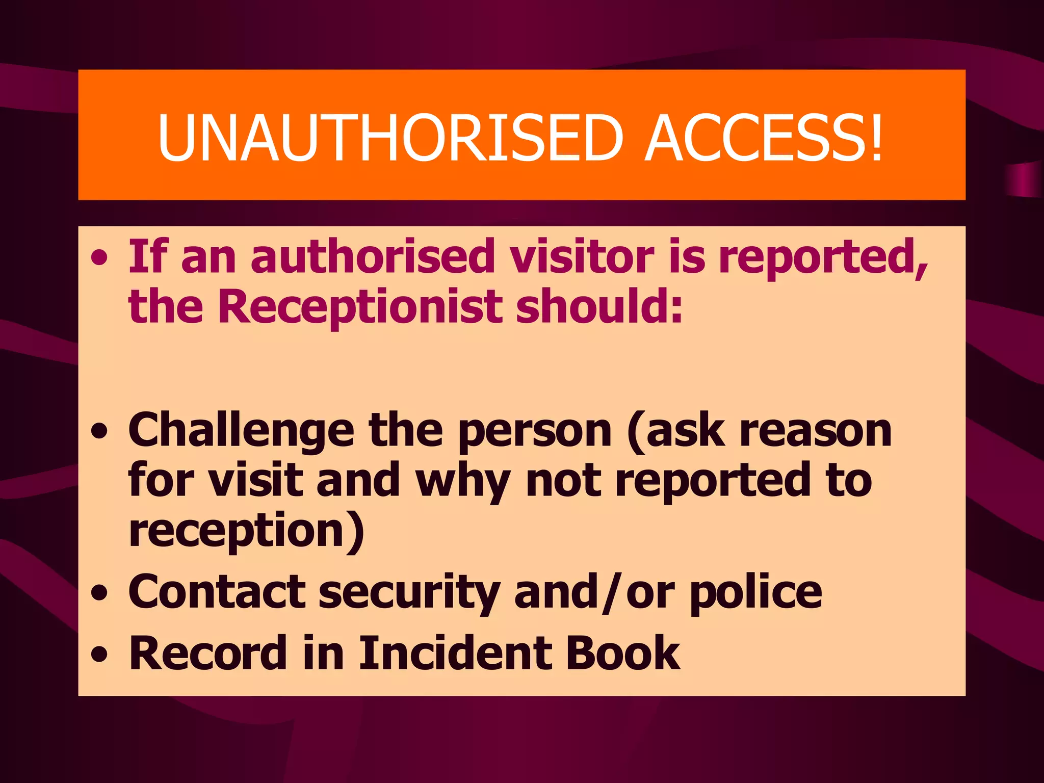 UNAUTHORISED ACCESS! If an authorised visitor is reported, the Receptionist should: Challenge the person (ask reason for visit and why not reported to reception) Contact security and/or police Record in Incident Book 