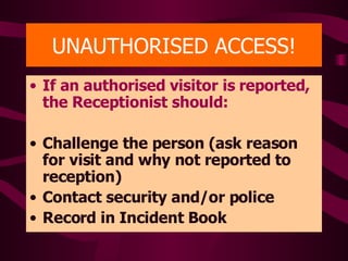 UNAUTHORISED ACCESS! If an authorised visitor is reported, the Receptionist should: Challenge the person (ask reason for visit and why not reported to reception) Contact security and/or police Record in Incident Book 