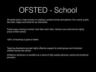 OFSTED - School 
All adults place a high priority on creating a positive family atmosphere. As a result, pupils
feel safe, happy and cared for as individuals.
Pupils enjoy coming to school, look after each other, behave very well and are rightly
proud of their school.
100% of teaching is good or better.
Teaching Assistants provide highly effective support to small groups and individual
children across the school
Children’s behaviour is excellent as a result of high quality personal, social and emotional
provision.
 