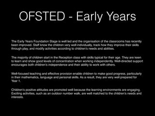 OFSTED - Early Years
 
The Early Years Foundation Stage is well led and the organisation of the classrooms has recently
been improved. Staff know the children very well individually, track how they improve their skills
through play, and modify activities according to children’s needs and abilities.  
The majority of children start in the Reception class with skills typical for their age. They are keen
to learn and show good levels of concentration when working independently. Well-directed support
encourages both children’s independence and their ability to work with others.  
Well-focused teaching and effective provision enable children to make good progress, particularly
in their mathematics, language and personal skills. As a result, they are very well prepared for
Year 1.  
Children’s positive attitudes are promoted well because the learning environments are engaging.
Exciting activities, such as an outdoor number walk, are well matched to the children’s needs and
interests.  
 