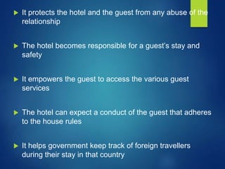  It protects the hotel and the guest from any abuse of the
relationship
 The hotel becomes responsible for a guest’s stay and
safety
 It empowers the guest to access the various guest
services
 The hotel can expect a conduct of the guest that adheres
to the house rules
 It helps government keep track of foreign travellers
during their stay in that country
 