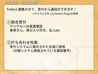 主な機能 ③通話機能
Twilioと連携させて、受付から通話ができます！
☆アシアルで作ったCordova Pluginを使用
①総合受付
アシアルへの直通電話
業者さん、飛び入りの方、友人etc
②打ち合わせ社員
受付システムに表示された社員に発信
(日報システム登録されている電話番号)
 
