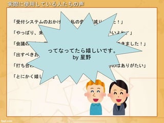 実際に使用している人たちの声
「受付システムのおかげで、私の負担が減りました！」
「やっぱり、来客した人と言葉を交わせるのがいいよね。」
「会議の最初に受付の話題が出て、アイスブレイクできました！」
「出すべきお茶の数が把握できてよろしい！」
「打ち合わせのメンバー全員に来客が周知できるのはありがたい」
「とにかく嬉しい！」
ってなってたら嬉しいです。
by 星野
 