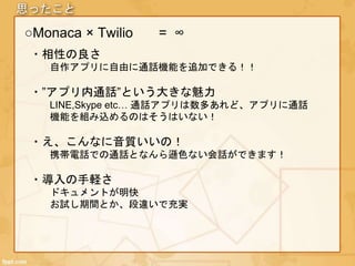思ったこと
○Monaca × Twilio
・相性の良さ
自作アプリに自由に通話機能を追加できる！！
・”アプリ内通話”という大きな魅力
LINE,Skype etc… 通話アプリは数多あれど、アプリに通話
機能を組み込めるのはそうはいない！
・え、こんなに音質いいの！
携帯電話での通話となんら遜色ない会話ができます！
・導入の手軽さ
ドキュメントが明快
お試し期間とか、段違いで充実
= ∞
 