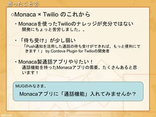 思ったこと②
○Monaca × Twilio のこれから
・Monacaを使ったTwilioのナレッジが充分ではない
開発にちょっと苦労しました。。
・「待ち受け」が少し弱い
「Push通知を活用した通話の待ち受けができれば、もっと便利にで
きます！」 by Cordova Plugin for Twilioの開発者
・Monaca製通話アプリやりたい！
通話機能を持ったMonacaアプリの需要、たくさんあると思
います！
MUGのみなさま、
Monacaアプリに「通話機能」入れてみませんか？
 