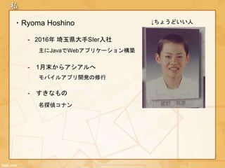私
・Ryoma Hoshino
- 2016年 埼玉県大手SIer入社
- 1月末からアシアルへ
主にJavaでWebアプリケーション構築
モバイルアプリ開発の修行
↓ちょうどいい人
- すきなもの
名探偵コナン
 