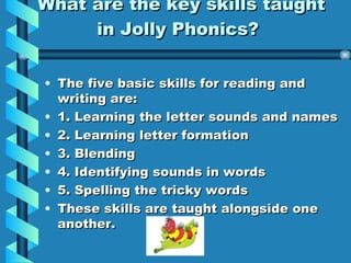What are the key skills taught in Jolly Phonics? The five basic skills for reading and writing are: 1. Learning the letter sounds and names 2. Learning letter formation 3. Blending 4. Identifying sounds in words 5. Spelling the tricky words These skills are taught alongside one another.