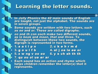 Learning the letter sounds. In Jolly Phonics the 42 main sounds of English are taught, not just the alphabet. The sounds are in seven groups. Some sounds are written with two letters, such as ee and or. These are called digraphs. oo and th can each make two different sounds, as in book and moon , that and three . To distinguish between these two sounds, the digraph is represented in two forms. 1. s a t i p n 2. c k e h r m d 3. g o u l f b 4. ai j oa ie ee or 5. z w ng v oo oo 6. y x ch sh th th 7. qu ou oi ue er ar Each sound has an action and rhyme which helps children remember the letter(s) that it represents.