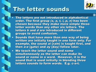 The letter sounds The letters are not introduced in alphabetical order. The first group (s, a, t, i, p, n) has been chosen because they make more simple three-letter words than any other six letters. The letters b and d are introduced in different groups to avoid confusion. Sounds that have more than one way of being written are initially taught in one form only. For example, the sound ai (r ai n) is taught first, and then a-e (g a t e) and ay (d ay) follow later. We teach the letter sound and name simultaneously as the letter can make its sound or name in a word. However, it is the sound that is used initially in blending three letters sounds to form words. E.g. c-a-t.