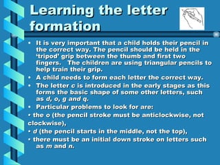Learning the letter formation It is very important that a child holds their pencil in the correct way. The pencil should be held in the ‘tripod’ grip between the thumb and first two fingers. The children are using triangular pencils to help train their grip. A child needs to form each letter the correct way. The letter c is introduced in the early stages as this forms the basic shape of some other letters, such as d, o, g and q. Particular problems to look for are: • the o (the pencil stroke must be anticlockwise, not clockwise), • d (the pencil starts in the middle, not the top), • there must be an initial down stroke on letters such as m and n.