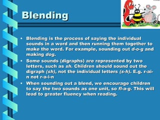 Blending Blending is the process of saying the individual sounds in a word and then running them together to make the word. For example, sounding out d-o-g and making dog . Some sounds (digraphs) are represented by two letters, such as sh. Children should sound out the digraph (sh) , not the individual letters (s-h) . E.g. r-ai-n not r-a-i-n When sounding out a blend, we encourage children to say the two sounds as one unit, so fl-a-g. This will lead to greater fluency when reading.