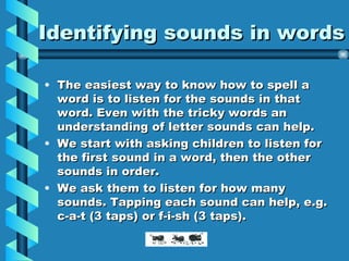 Identifying sounds in words The easiest way to know how to spell a word is to listen for the sounds in that word. Even with the tricky words an understanding of letter sounds can help. We start with asking children to listen for the first sound in a word, then the other sounds in order. We ask them to listen for how many sounds. Tapping each sound can help, e.g. c-a-t (3 taps) or f-i-sh (3 taps).