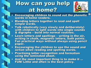 How can you help at home? Encouraging children to sound out the phonetic words in home readers. Blending letters together to read and spell simple words. Talk robotically (very slowly and deliberately) with children to split words into single sounds & digraphs – build into normal routines. Learn letters and spellings – writing in the air, writing in chalk, magnetic letters, bath paints. Fun practical ways without always using pencil paper. Encouraging the children to use the sound and action when reading and spelling words. Practising letter recognition and formation using the laminated sheet. And the most important thing is to make it … FUN! Little and often is the best policy.