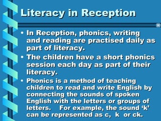 Literacy in Reception In Reception, phonics, writing and reading are practised daily as part of literacy. The children have a short phonics session each day as part of their literacy. Phonics is a method of teaching children to read and write English by connecting the sounds of spoken English with the letters or groups of letters. For example, the sound ‘k’ can be represented as c, k or ck.