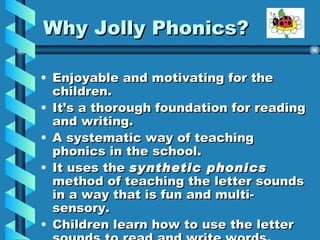 Why Jolly Phonics? Enjoyable and motivating for the children. It’s a thorough foundation for reading and writing. A systematic way of teaching phonics in the school. It uses the synthetic phonics method of teaching the letter sounds in a way that is fun and multi-sensory. Children learn how to use the letter sounds to read and write words.