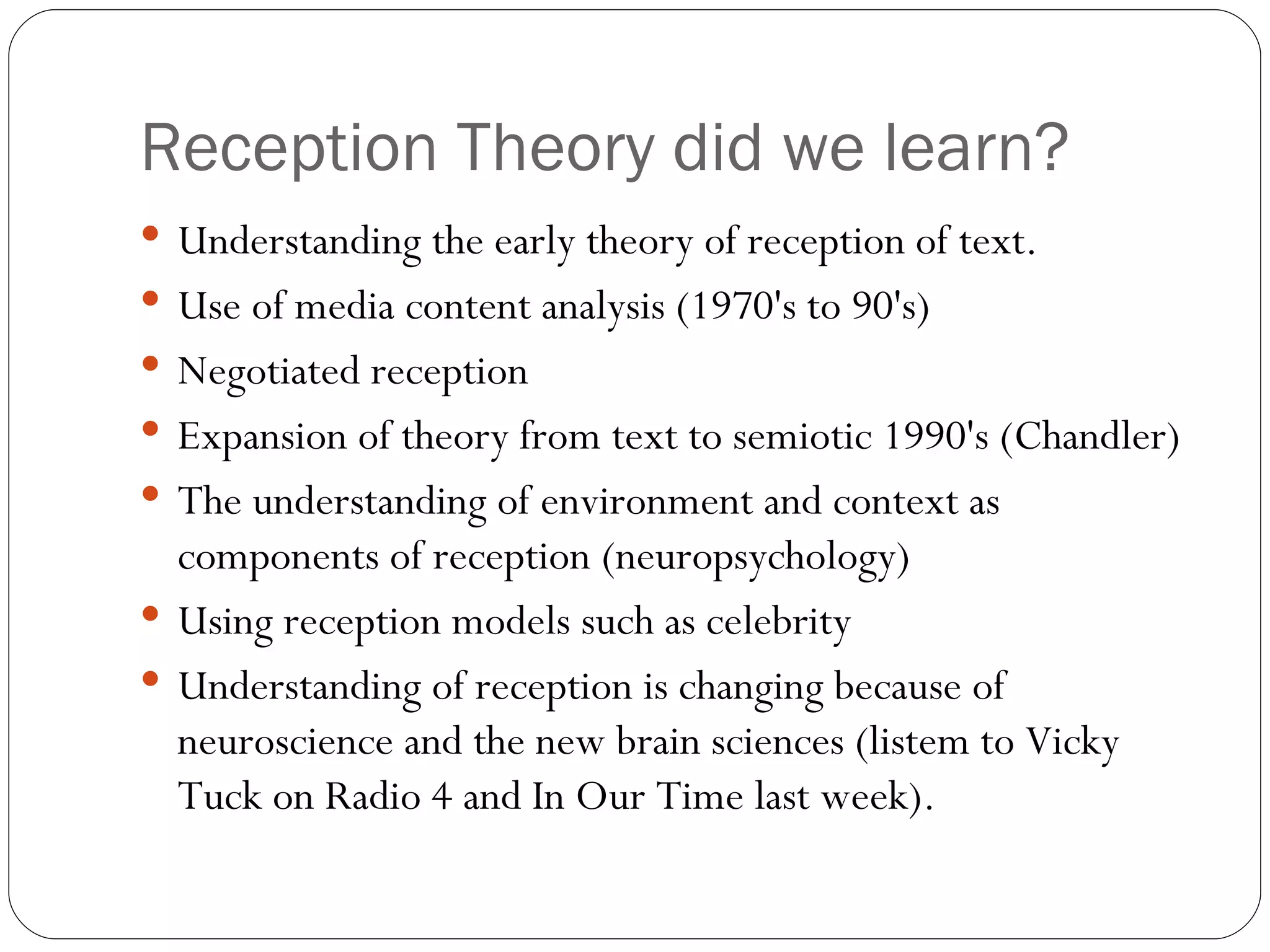 Reception Theory did we learn? Understanding the early theory of reception of text. Use of media content analysis (1970's to 90's) Negotiated reception Expansion of theory from text to semiotic 1990's (Chandler) The understanding of environment and context as components of reception (neuropsychology) Using reception models such as celebrity Understanding of reception is changing because of neuroscience and the new brain sciences (listem to Vicky Tuck on Radio 4 and In Our Time last week). 