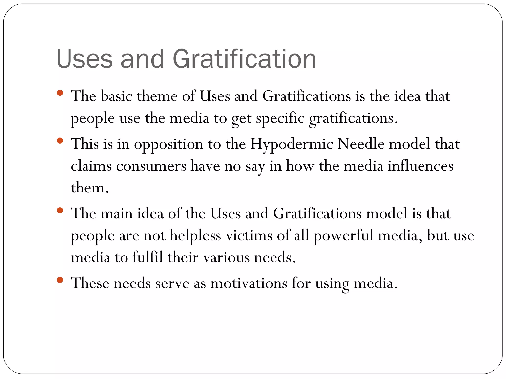 Uses and Gratification The basic theme of Uses and Gratifications is the idea that people use the media to get specific gratifications.  This is in opposition to the Hypodermic Needle model that claims consumers have no say in how the media influences them.  The main idea of the Uses and Gratifications model is that people are not helpless victims of all powerful media, but use media to fulfil their various needs.  These needs serve as motivations for using media. 