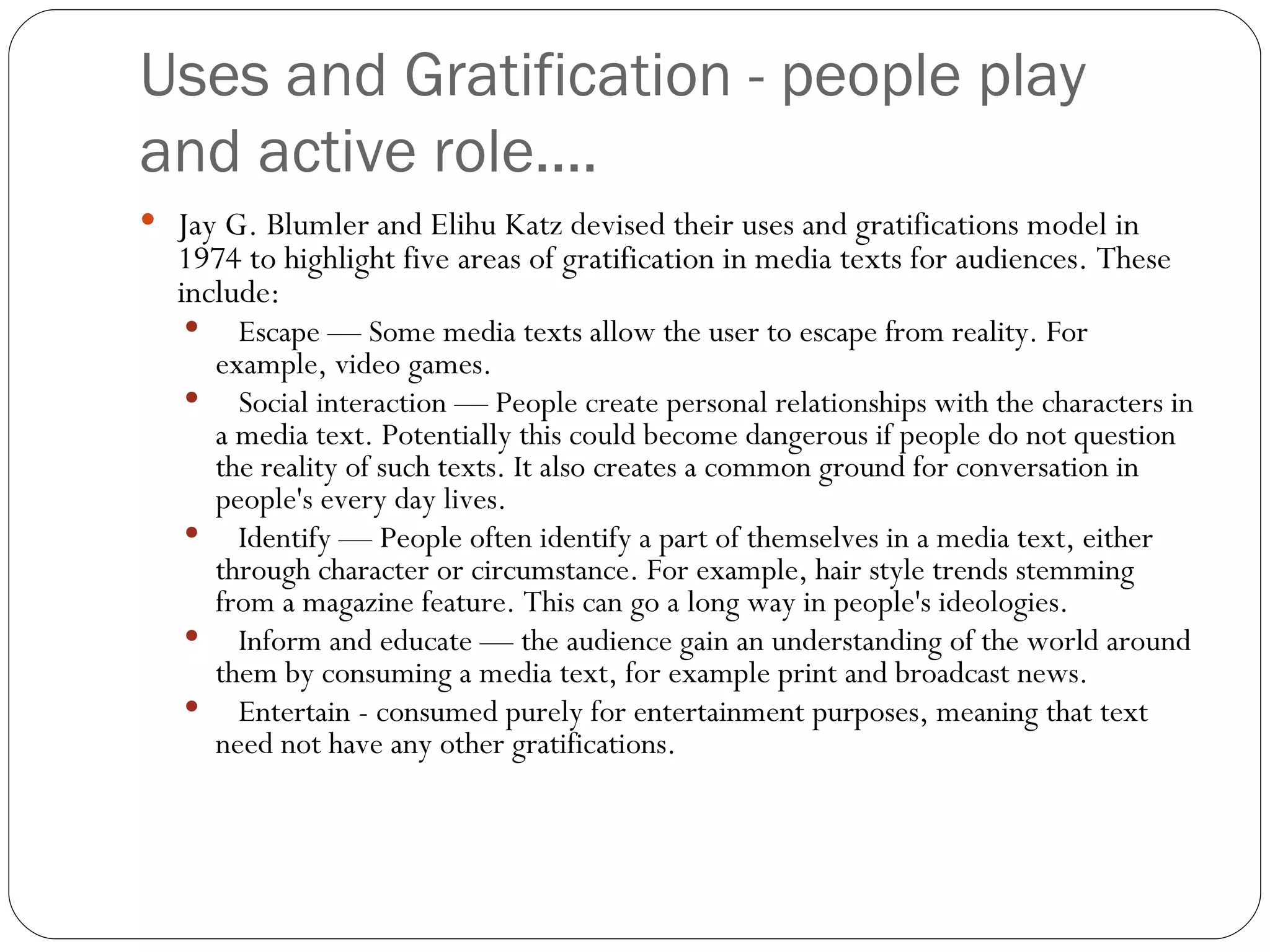 Uses and Gratification - people play and active role.... Jay G. Blumler and Elihu Katz devised their uses and gratifications model in 1974 to highlight five areas of gratification in media texts for audiences. These include: Escape — Some media texts allow the user to escape from reality. For example, video games. Social interaction — People create personal relationships with the characters in a media text. Potentially this could become dangerous if people do not question the reality of such texts. It also creates a common ground for conversation in people's every day lives. Identify — People often identify a part of themselves in a media text, either through character or circumstance. For example, hair style trends stemming from a magazine feature. This can go a long way in people's ideologies. Inform and educate — the audience gain an understanding of the world around them by consuming a media text, for example print and broadcast news. Entertain - consumed purely for entertainment purposes, meaning that text need not have any other gratifications. 