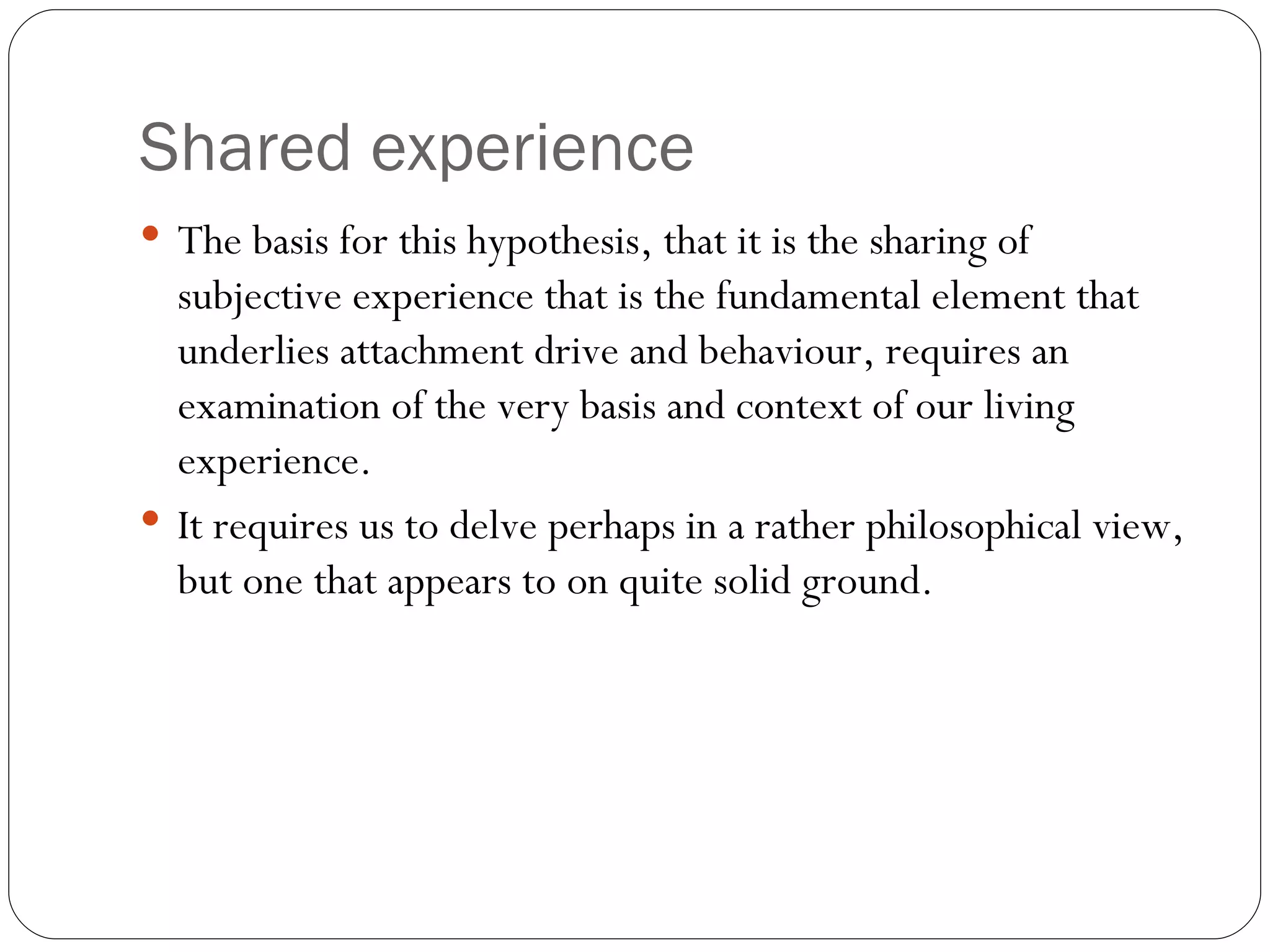 Shared experience The basis for this hypothesis, that it is the sharing of subjective experience that is the fundamental element that underlies attachment drive and behaviour, requires an examination of the very basis and context of our living experience.  It requires us to delve perhaps in a rather philosophical view, but one that appears to on quite solid ground. 