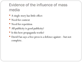 Evidence of the influence of mass media A single story has little effect Need for context Need for repetition All publicity is good publicity? Is this how propaganda works? David Fan says a free press is a defence against – but not complete. 