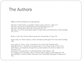 The Authors Phillips, D (1995) Evaluating Press Coverage Kogan Page Hall, Stuart. "Cultural Studies: two paradigms" in Media, Culture and Society 2, 1980, 57-72. Hall, Stuart. Representation: Cultural Representations and Signifying Practices, 1997. Hall, Stuart. Encoding and Decoding in the Television Discourse, 1973. Hall, Stuart. "Notes on Deconstructing the Popular" in People's History and Socialist Theory, London: Routledge, 1981, 227-49. Blumler, J. and E. Katz, The Uses of Mass Communication. Thousand Oaks, CA: Sage, 1974. Bennett, Susan, eds. "Theatre Audiences, a Theory of Production and Reception" New York/London: Routledge, 1990. Fortier, Mark, ed2. "theory / theatre: an introduction" New York/London: Routledge (2002). Hohendahl, Peter Uwe. "Introduction to Reception Aesthetics." New German Critique 10 (1977): 29-63. Holub, Robert C. Crossing Borders: Reception Theory, Poststructuralism, Deconstruction. Madison: U of Wisconsin P, 1992. Holub, Robert C. Reception Theory: A Critical Introduction. London: Methuen, 1984. Iser, Wolfgang. The Act of Reading: A Theory of Aesthetic Response. Baltimore: Johns Hopkins UP, 1978. Jauss, Hans Robert. Toward an Aesthetic of Reception. Trans. Timothy Bahti. Minneapolis: U of Minnesota P, 1982. 