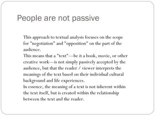 People are not passive This approach to textual analysis focuses on the scope for "negotiation" and "opposition" on the part of the audience.  This means that a "text"—be it a book, movie, or other creative work—is not simply passively accepted by the audience, but that the reader / viewer interprets the meanings of the text based on their individual cultural background and life experiences.  In essence, the meaning of a text is not inherent within the text itself, but is created within the relationship between the text and the reader. 