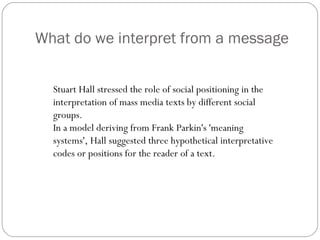 What do we interpret from a message Stuart Hall stressed the role of social positioning in the interpretation of mass media texts by different social groups.  In a model deriving from Frank Parkin's 'meaning systems', Hall suggested three hypothetical interpretative codes or positions for the reader of a text. 