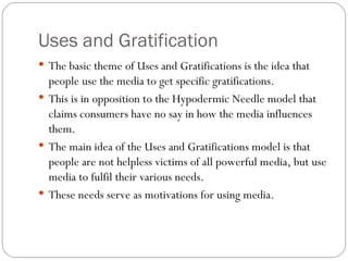 Uses and Gratification The basic theme of Uses and Gratifications is the idea that people use the media to get specific gratifications.  This is in opposition to the Hypodermic Needle model that claims consumers have no say in how the media influences them.  The main idea of the Uses and Gratifications model is that people are not helpless victims of all powerful media, but use media to fulfil their various needs.  These needs serve as motivations for using media. 