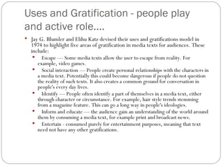 Uses and Gratification - people play and active role.... Jay G. Blumler and Elihu Katz devised their uses and gratifications model in 1974 to highlight five areas of gratification in media texts for audiences. These include: Escape — Some media texts allow the user to escape from reality. For example, video games. Social interaction — People create personal relationships with the characters in a media text. Potentially this could become dangerous if people do not question the reality of such texts. It also creates a common ground for conversation in people's every day lives. Identify — People often identify a part of themselves in a media text, either through character or circumstance. For example, hair style trends stemming from a magazine feature. This can go a long way in people's ideologies. Inform and educate — the audience gain an understanding of the world around them by consuming a media text, for example print and broadcast news. Entertain - consumed purely for entertainment purposes, meaning that text need not have any other gratifications. 