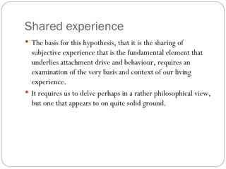 Shared experience The basis for this hypothesis, that it is the sharing of subjective experience that is the fundamental element that underlies attachment drive and behaviour, requires an examination of the very basis and context of our living experience.  It requires us to delve perhaps in a rather philosophical view, but one that appears to on quite solid ground. 