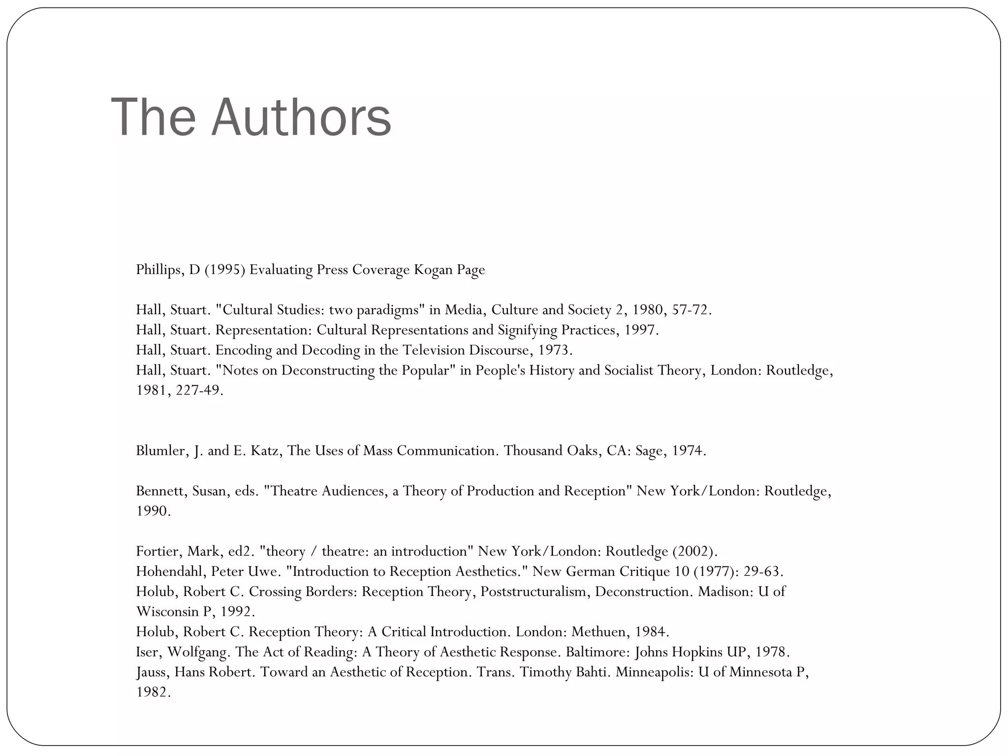 The Authors Phillips, D (1995) Evaluating Press Coverage Kogan Page Hall, Stuart. "Cultural Studies: two paradigms" in Media, Culture and Society 2, 1980, 57-72. Hall, Stuart. Representation: Cultural Representations and Signifying Practices, 1997. Hall, Stuart. Encoding and Decoding in the Television Discourse, 1973. Hall, Stuart. "Notes on Deconstructing the Popular" in People's History and Socialist Theory, London: Routledge, 1981, 227-49. Blumler, J. and E. Katz, The Uses of Mass Communication. Thousand Oaks, CA: Sage, 1974. Bennett, Susan, eds. "Theatre Audiences, a Theory of Production and Reception" New York/London: Routledge, 1990. Fortier, Mark, ed2. "theory / theatre: an introduction" New York/London: Routledge (2002). Hohendahl, Peter Uwe. "Introduction to Reception Aesthetics." New German Critique 10 (1977): 29-63. Holub, Robert C. Crossing Borders: Reception Theory, Poststructuralism, Deconstruction. Madison: U of Wisconsin P, 1992. Holub, Robert C. Reception Theory: A Critical Introduction. London: Methuen, 1984. Iser, Wolfgang. The Act of Reading: A Theory of Aesthetic Response. Baltimore: Johns Hopkins UP, 1978. Jauss, Hans Robert. Toward an Aesthetic of Reception. Trans. Timothy Bahti. Minneapolis: U of Minnesota P, 1982. 