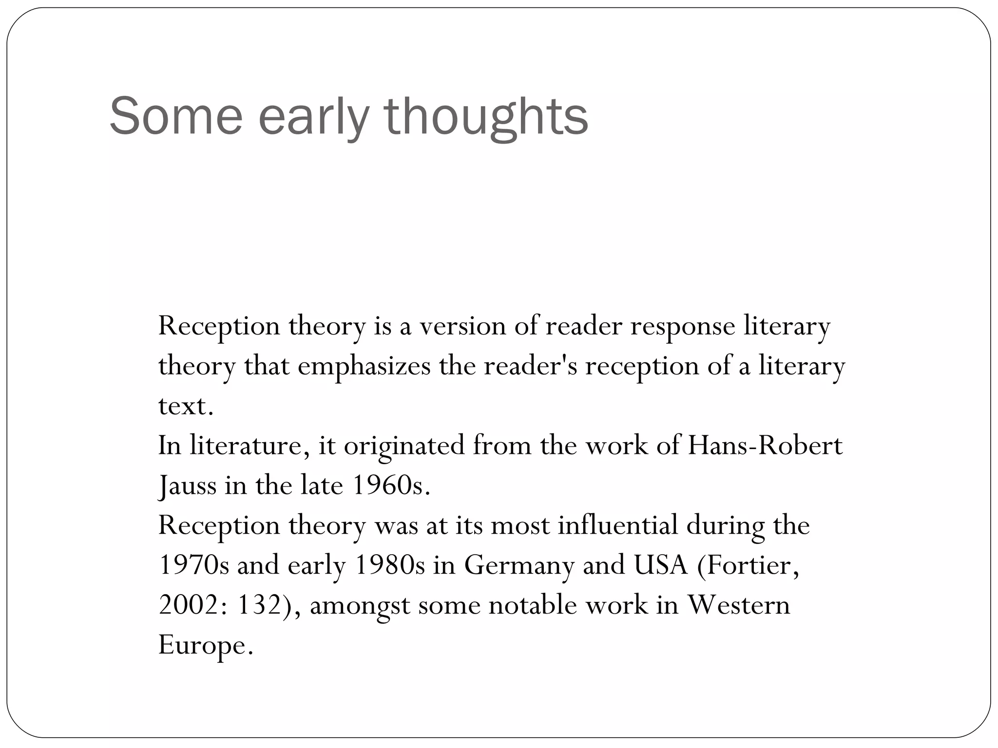 Some early thoughts Reception theory is a version of reader response literary theory that emphasizes the reader's reception of a literary text.  In literature, it originated from the work of Hans-Robert Jauss in the late 1960s.  Reception theory was at its most influential during the 1970s and early 1980s in Germany and USA (Fortier, 2002: 132), amongst some notable work in Western Europe. 