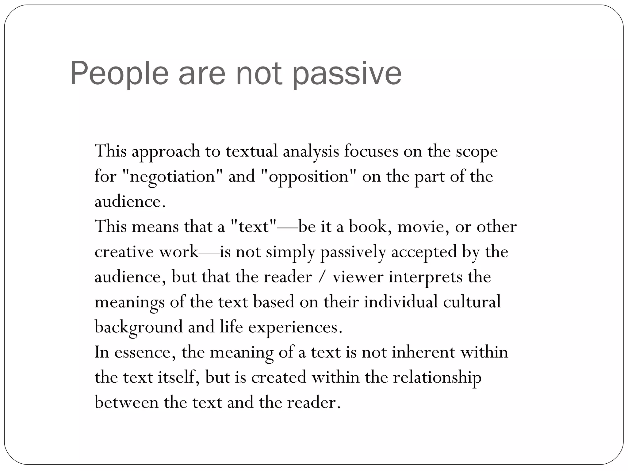 People are not passive This approach to textual analysis focuses on the scope for "negotiation" and "opposition" on the part of the audience.  This means that a "text"—be it a book, movie, or other creative work—is not simply passively accepted by the audience, but that the reader / viewer interprets the meanings of the text based on their individual cultural background and life experiences.  In essence, the meaning of a text is not inherent within the text itself, but is created within the relationship between the text and the reader. 