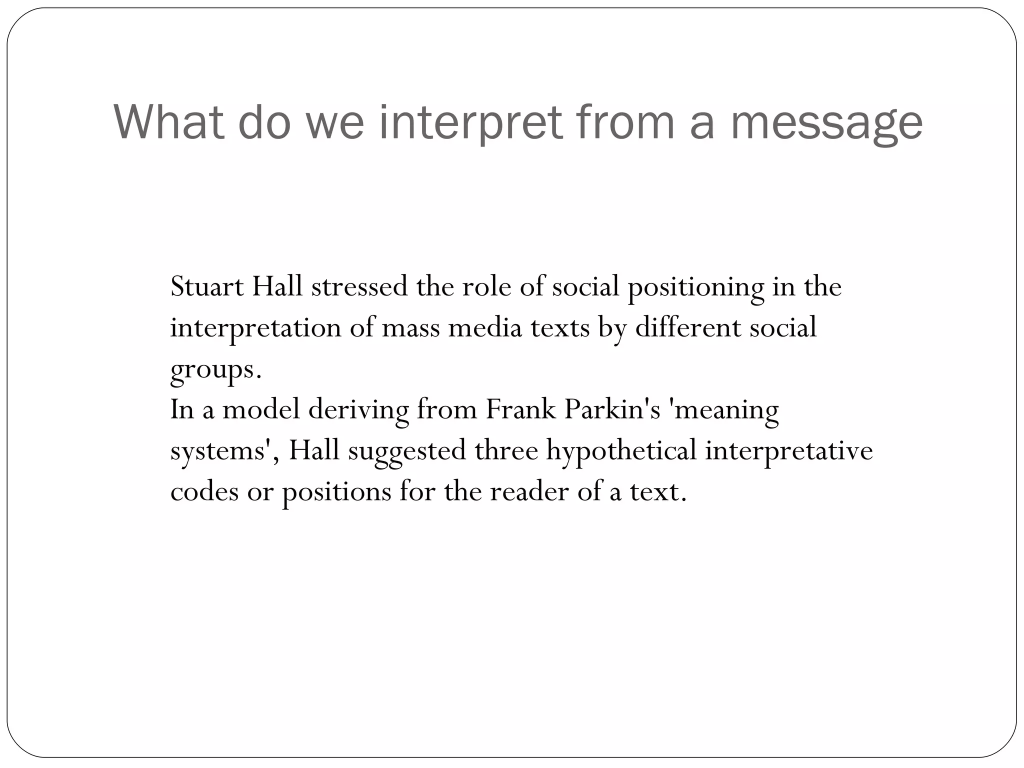 What do we interpret from a message Stuart Hall stressed the role of social positioning in the interpretation of mass media texts by different social groups.  In a model deriving from Frank Parkin's 'meaning systems', Hall suggested three hypothetical interpretative codes or positions for the reader of a text. 