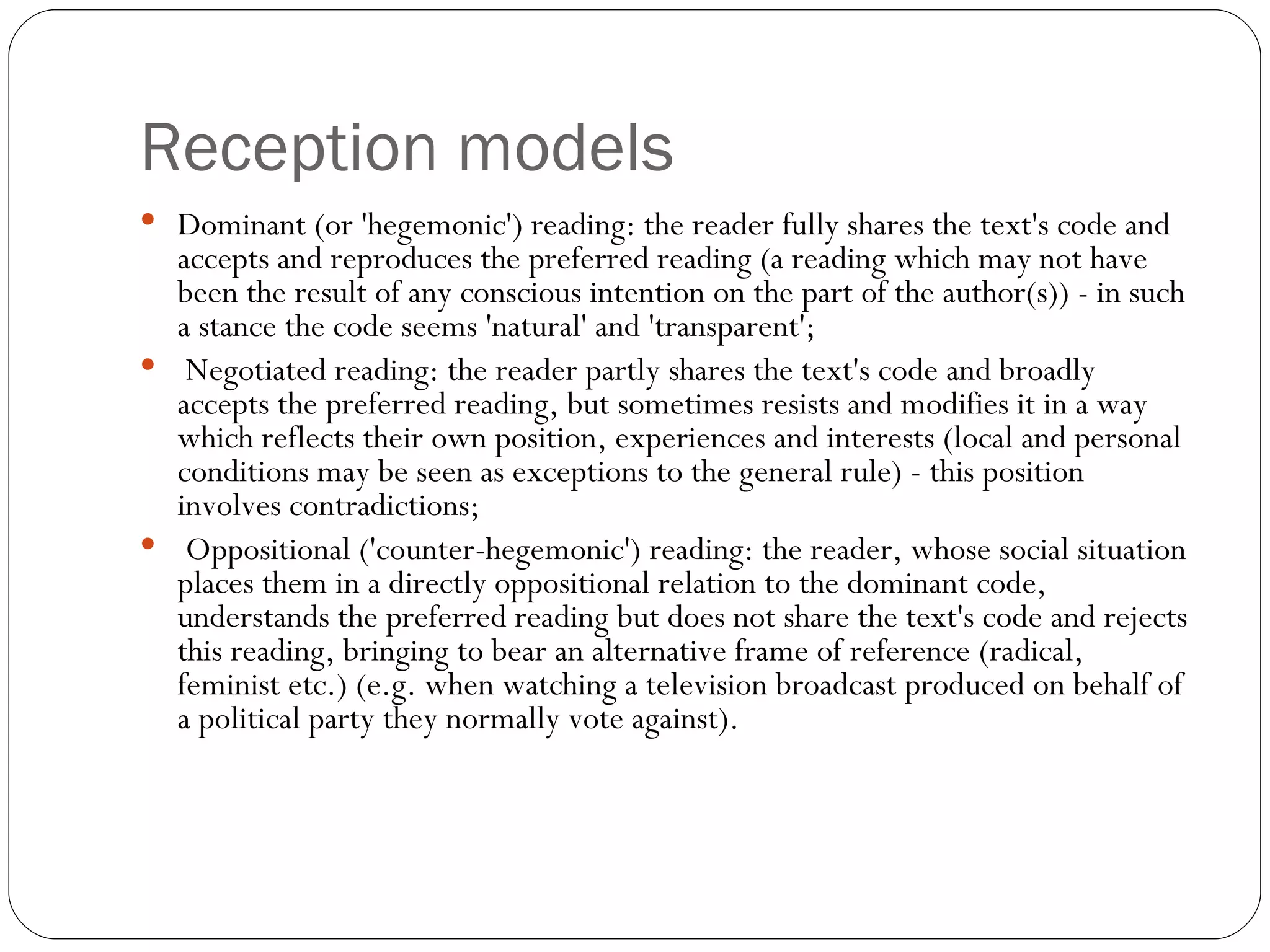 Reception models Dominant (or 'hegemonic') reading: the reader fully shares the text's code and accepts and reproduces the preferred reading (a reading which may not have been the result of any conscious intention on the part of the author(s)) - in such a stance the code seems 'natural' and 'transparent'; Negotiated reading: the reader partly shares the text's code and broadly accepts the preferred reading, but sometimes resists and modifies it in a way which reflects their own position, experiences and interests (local and personal conditions may be seen as exceptions to the general rule) - this position involves contradictions; Oppositional ('counter-hegemonic') reading: the reader, whose social situation places them in a directly oppositional relation to the dominant code, understands the preferred reading but does not share the text's code and rejects this reading, bringing to bear an alternative frame of reference (radical, feminist etc.) (e.g. when watching a television broadcast produced on behalf of a political party they normally vote against). 