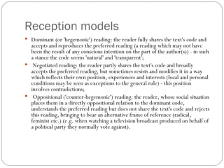 Reception models <ul><li>Dominant (or 'hegemonic') reading: the reader fully shares the text's code and accepts and reprod...