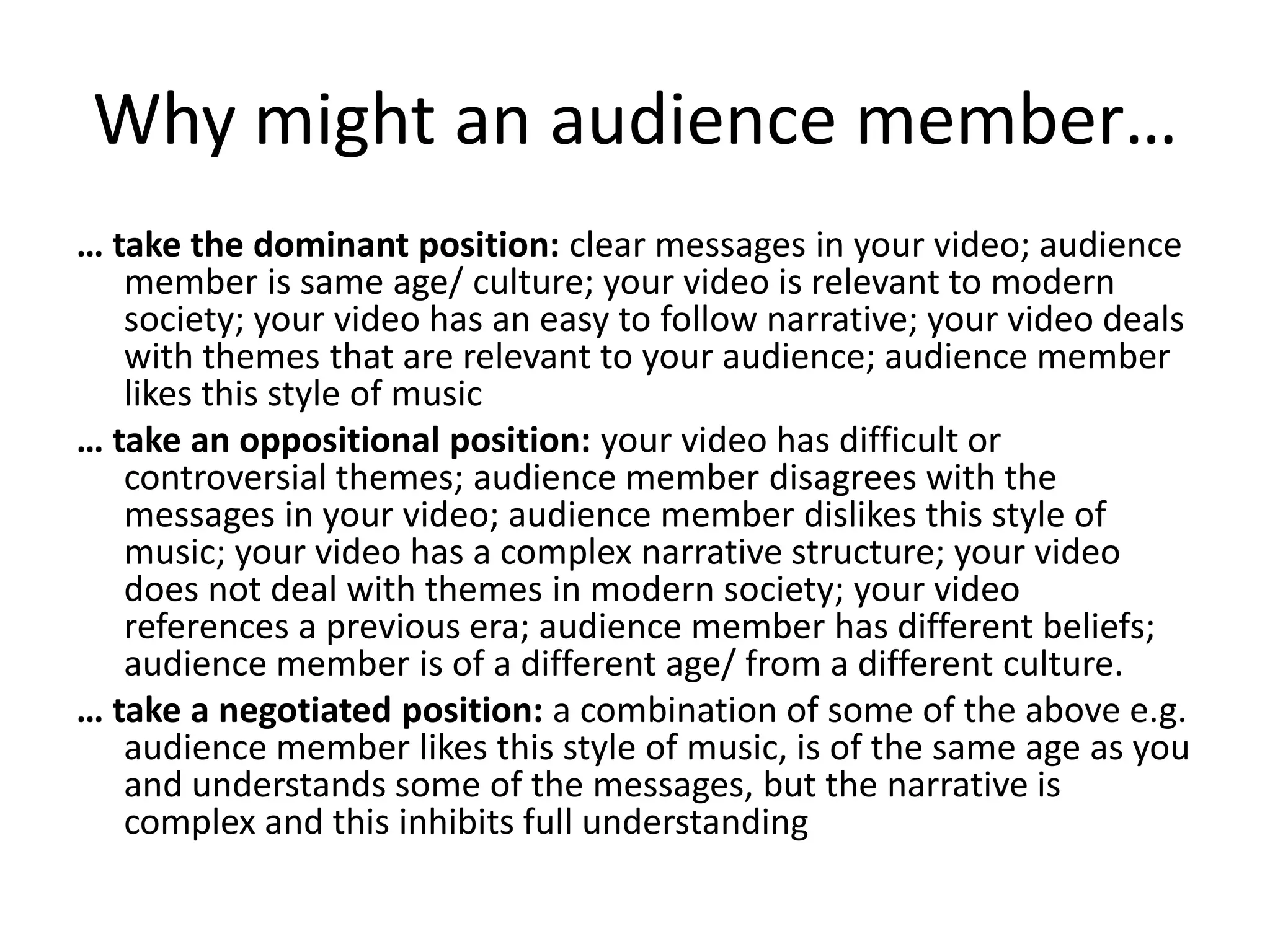 Why might an audience member…
… take the dominant position: clear messages in your video; audience
member is same age/ culture; your video is relevant to modern
society; your video has an easy to follow narrative; your video deals
with themes that are relevant to your audience; audience member
likes this style of music
… take an oppositional position: your video has difficult or
controversial themes; audience member disagrees with the
messages in your video; audience member dislikes this style of
music; your video has a complex narrative structure; your video
does not deal with themes in modern society; your video
references a previous era; audience member has different beliefs;
audience member is of a different age/ from a different culture.
… take a negotiated position: a combination of some of the above e.g.
audience member likes this style of music, is of the same age as you
and understands some of the messages, but the narrative is
complex and this inhibits full understanding

 
